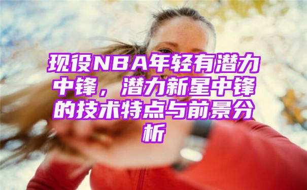 现役NBA年轻有潜力中锋，潜力新星中锋的技术特点与前景分析