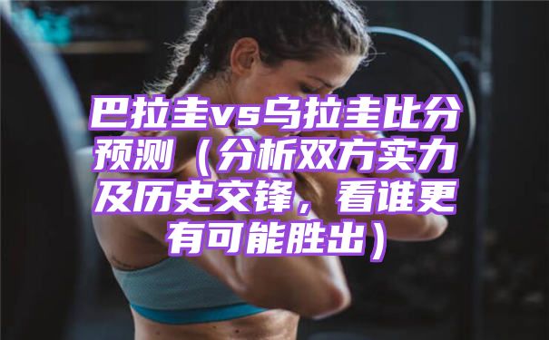 巴拉圭vs乌拉圭比分预测[分析双方实力及历史交锋看谁更有可能赢]