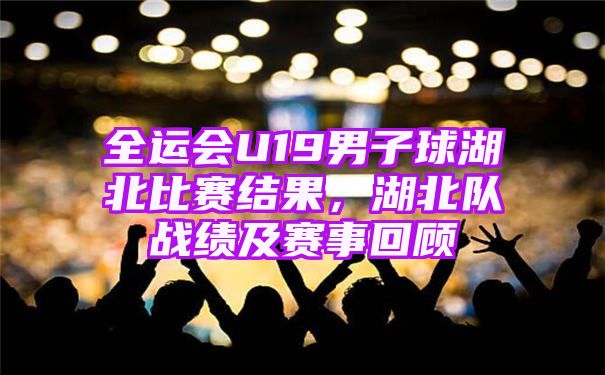 全运会U19男子球湖北比赛结果，湖北队战绩及赛事回顾