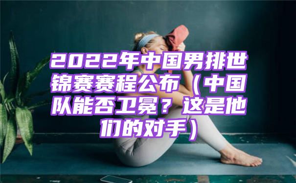 2022年中国男排世锦赛赛程公布（中国队能否卫冕？这是他们的对手）