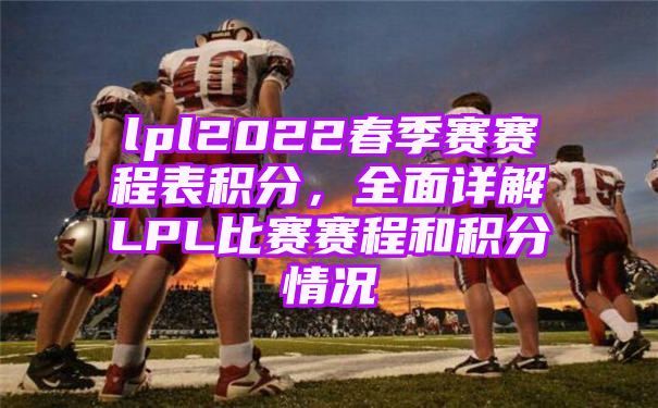 LPL2022春季赛赛程表出炉【全面详解LPL比赛赛程和积分情况】